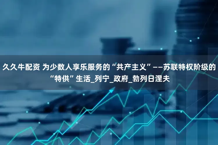 久久牛配资 为少数人享乐服务的“共产主义”——苏联特权阶级的“特供”生活_列宁_政府_勃列日涅夫