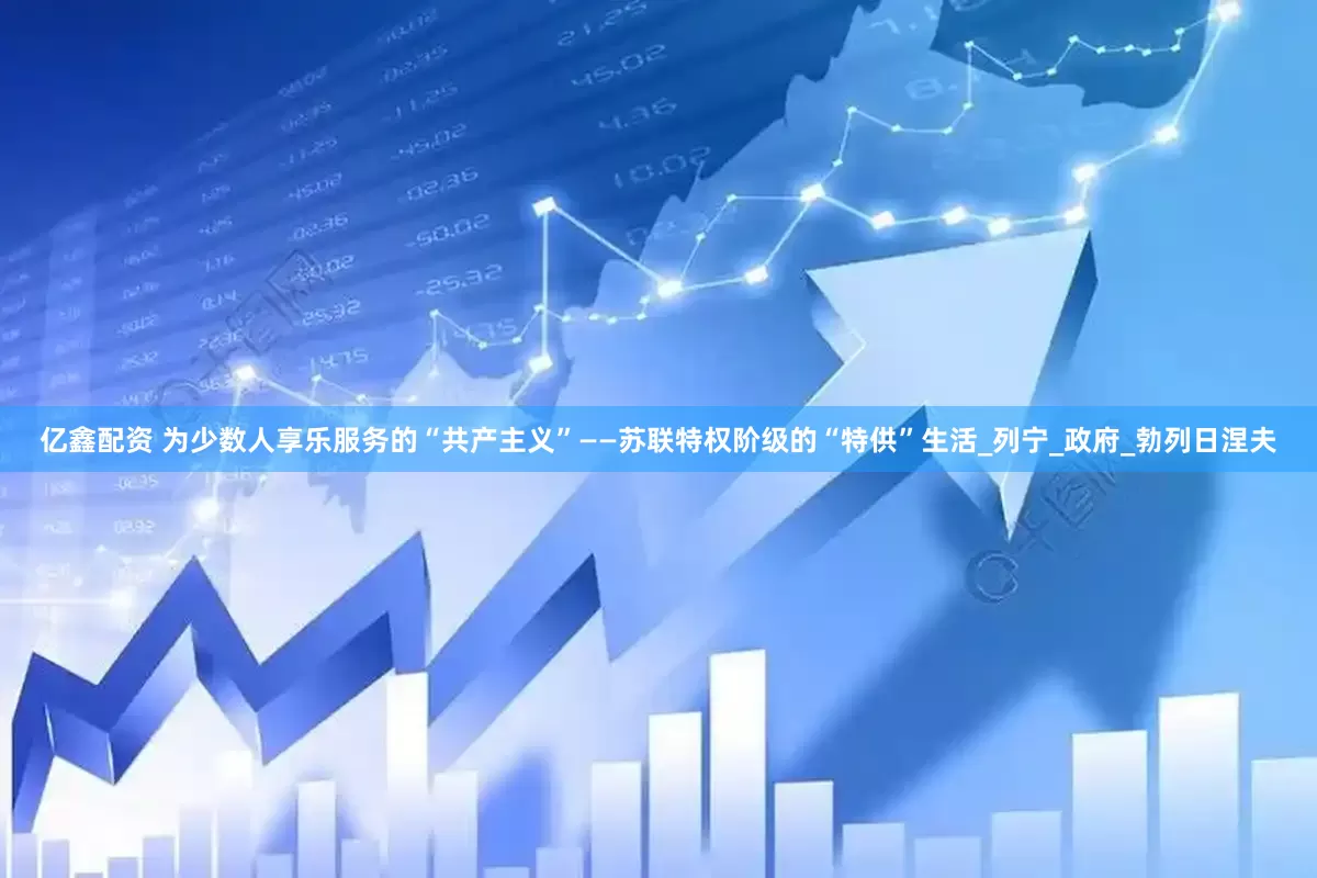 亿鑫配资 为少数人享乐服务的“共产主义”——苏联特权阶级的“特供”生活_列宁_政府_勃列日涅夫
