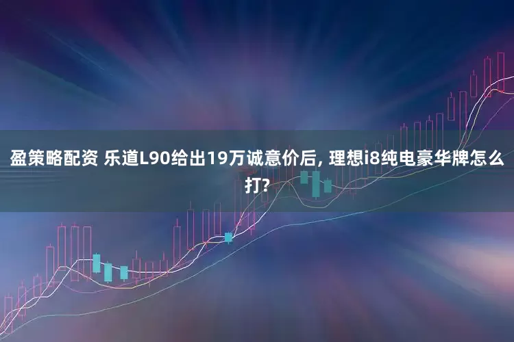 盈策略配资 乐道L90给出19万诚意价后, 理想i8纯电豪华牌怎么打?