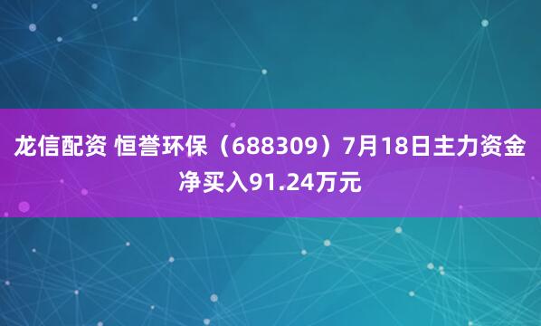 龙信配资 恒誉环保（688309）7月18日主力资金净买入91.24万元