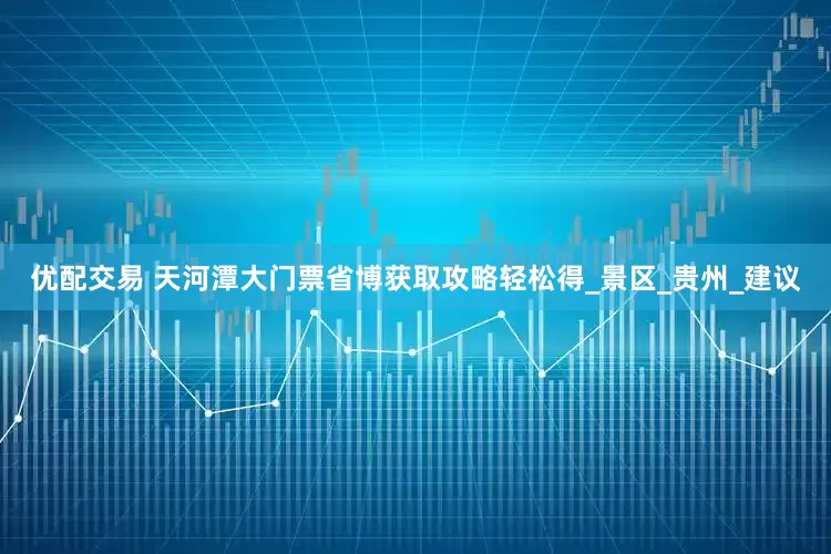 优配交易 天河潭大门票省博获取攻略轻松得_景区_贵州_建议
