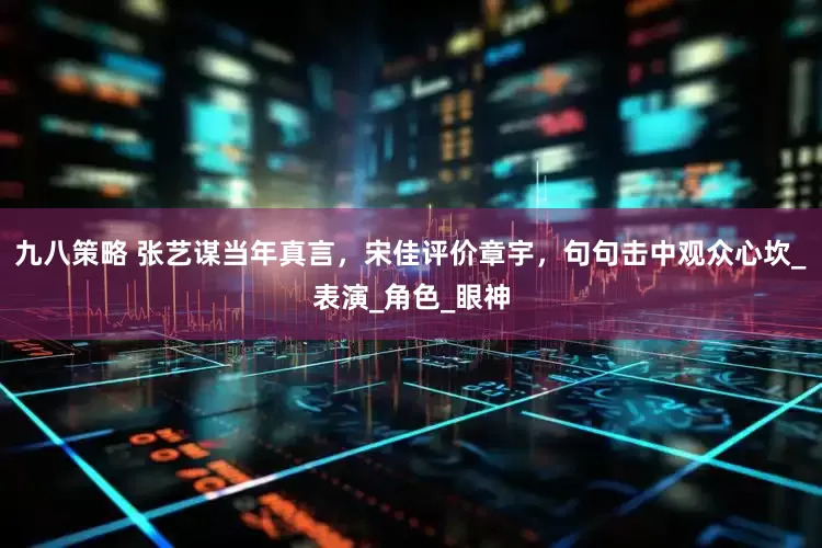 九八策略 张艺谋当年真言，宋佳评价章宇，句句击中观众心坎_表演_角色_眼神