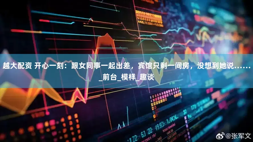 越大配资 开心一刻：跟女同事一起出差，宾馆只剩一间房，没想到她说……_前台_模样_趣谈
