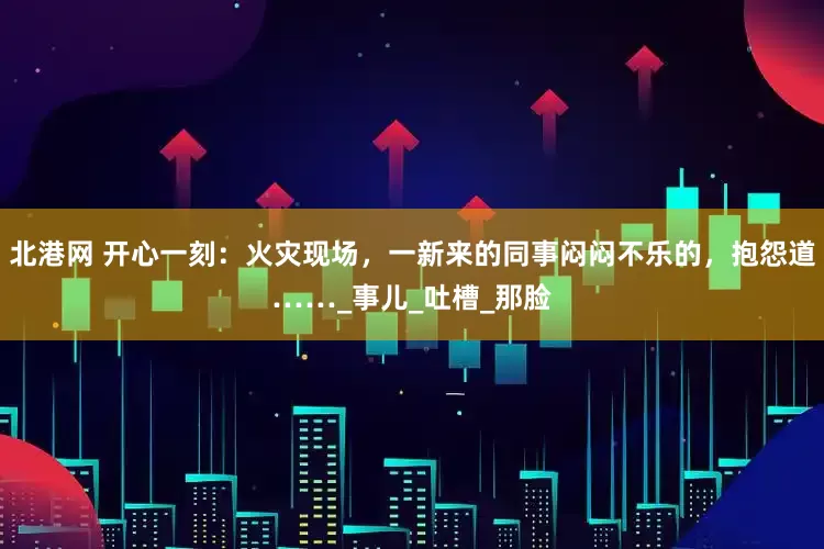 北港网 开心一刻：火灾现场，一新来的同事闷闷不乐的，抱怨道……_事儿_吐槽_那脸