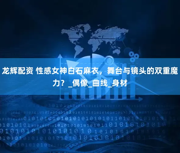 龙辉配资 性感女神白石麻衣，舞台与镜头的双重魔力？_偶像_曲线_身材