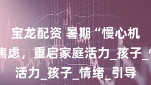宝龙配资 暑期“慢心机”：告别焦虑，重启家庭活力_孩子_情绪_引导
