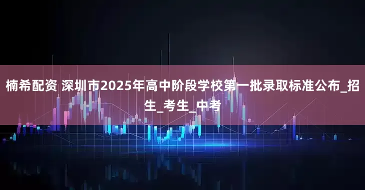 楠希配资 深圳市2025年高中阶段学校第一批录取标准公布_招生_考生_中考