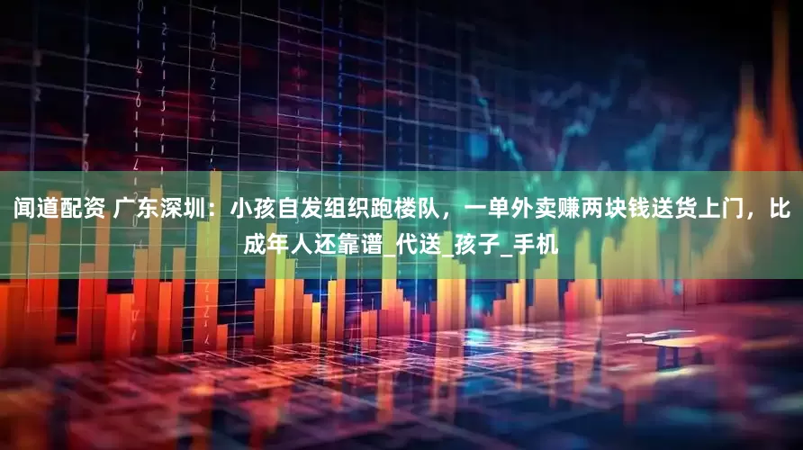 闻道配资 广东深圳：小孩自发组织跑楼队，一单外卖赚两块钱送货上门，比成年人还靠谱_代送_孩子_手机