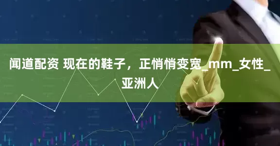 闻道配资 现在的鞋子，正悄悄变宽_mm_女性_亚洲人