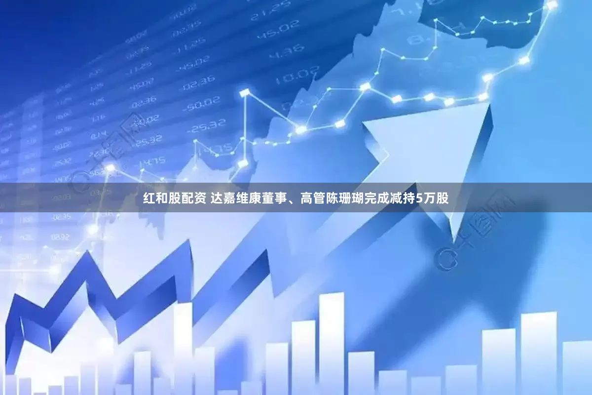 红和股配资 达嘉维康董事、高管陈珊瑚完成减持5万股