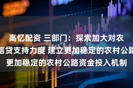高忆配资 三部门：探索加大对农村公路中长期信贷支持力度 建立更加稳定的农村公路资金投入机制