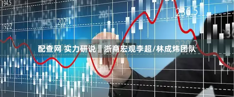 配查网 实力研说‖浙商宏观李超/林成炜团队