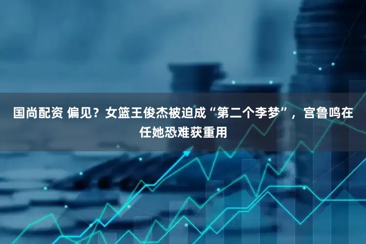 国尚配资 偏见？女篮王俊杰被迫成“第二个李梦”，宫鲁鸣在任她恐难获重用