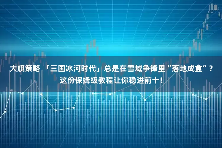 大旗策略 「三国冰河时代」总是在雪域争锋里“落地成盒”？这份保姆级教程让你稳进前十！