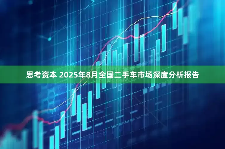 思考资本 2025年8月全国二手车市场深度分析报告