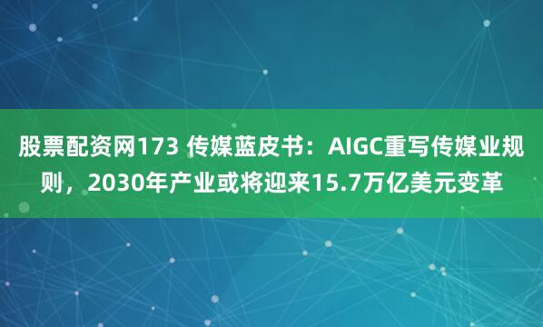 股票配资网173 传媒蓝皮书：AIGC重写传媒业规则，2030年产业或将迎来15.7万亿美元变革
